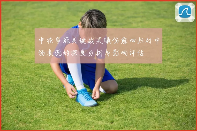 申花争冠关键战吴曦伤愈回归对中场表现的深度分析与影响评估