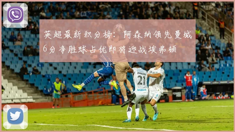 英超最新积分榜：阿森纳领先曼城6分净胜球占优即将迎战埃弗顿