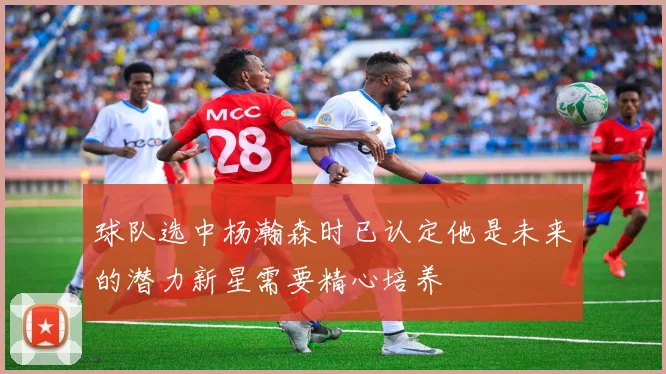 球队选中杨瀚森时已认定他是未来的潜力新星需要精心培养