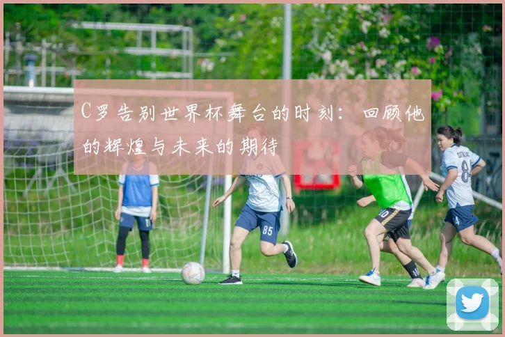 C罗告别世界杯舞台的时刻：回顾他的辉煌与未来的期待