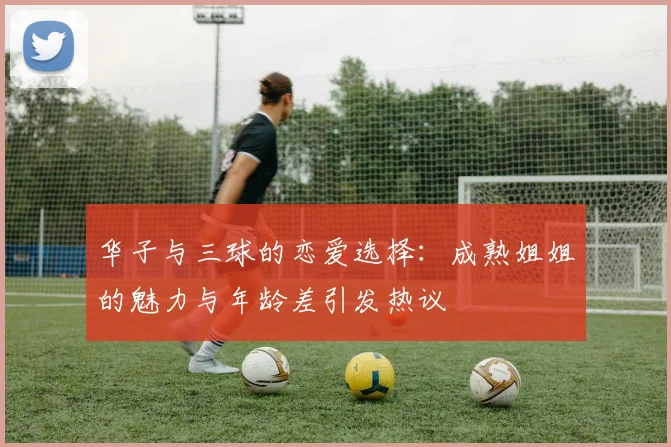 华子与三球的恋爱选择：成熟姐姐的魅力与年龄差引发热议