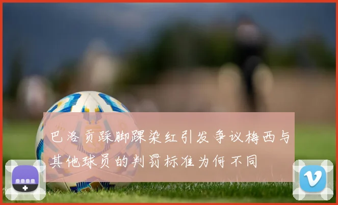 巴洛贡踩脚踝染红引发争议梅西与其他球员的判罚标准为何不同