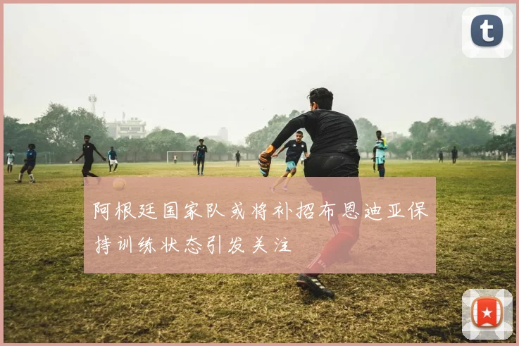 阿根廷国家队或将补招布恩迪亚保持训练状态引发关注