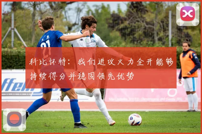 科比怀特：我们进攻火力全开能够持续得分并稳固领先优势