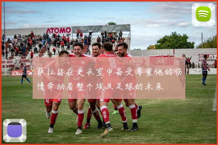 萨拉赫在更衣室中备受尊重他的伤情牵动着整个埃及足球的未来