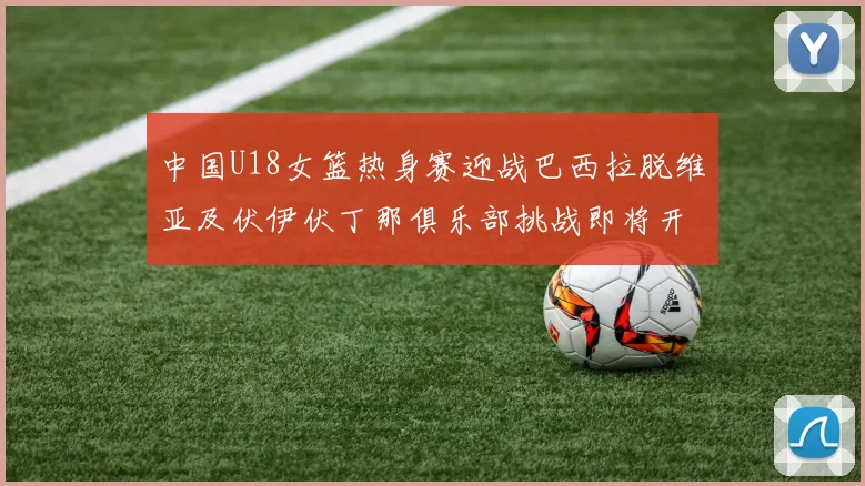 中国U18女篮热身赛迎战巴西拉脱维亚及伏伊伏丁那俱乐部挑战即将开启