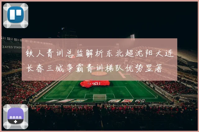 铁人青训总监解析东北超沈阳大连长春三城争霸青训梯队优势显著