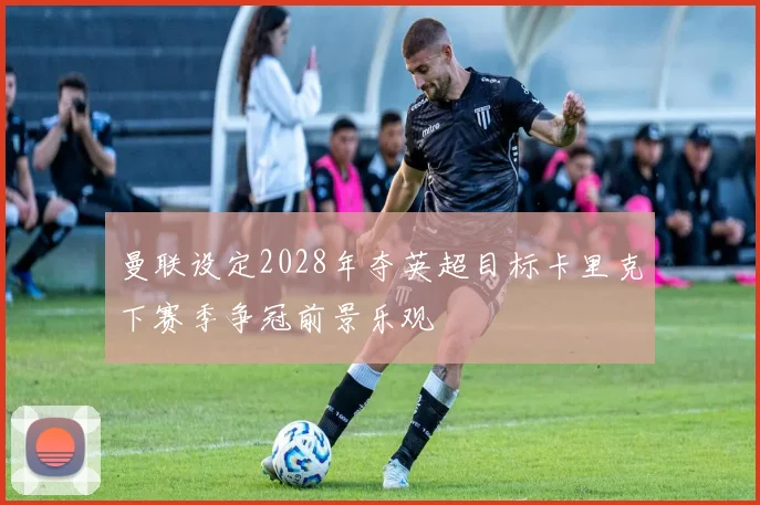 曼联设定2028年夺英超目标卡里克下赛季争冠前景乐观
