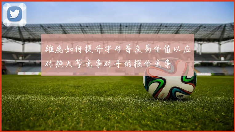 雄鹿如何提升字母哥交易价值以应对热火等竞争对手的报价竞争