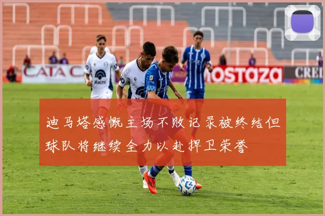 迪马塔感慨主场不败记录被终结但球队将继续全力以赴捍卫荣誉
