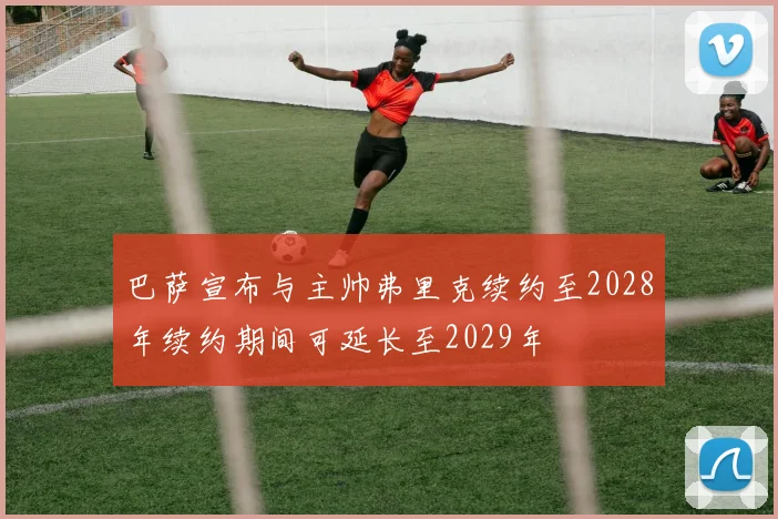 巴萨宣布与主帅弗里克续约至2028年续约期间可延长至2029年