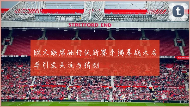 欧文缺席独行侠新赛季揭幕战大名单引发关注与猜测