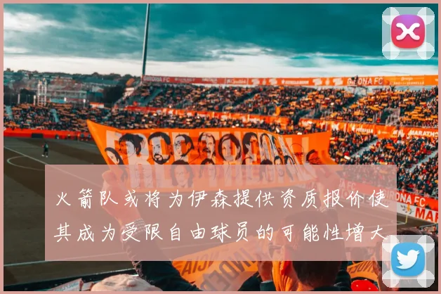 火箭队或将为伊森提供资质报价使其成为受限自由球员的可能性增大