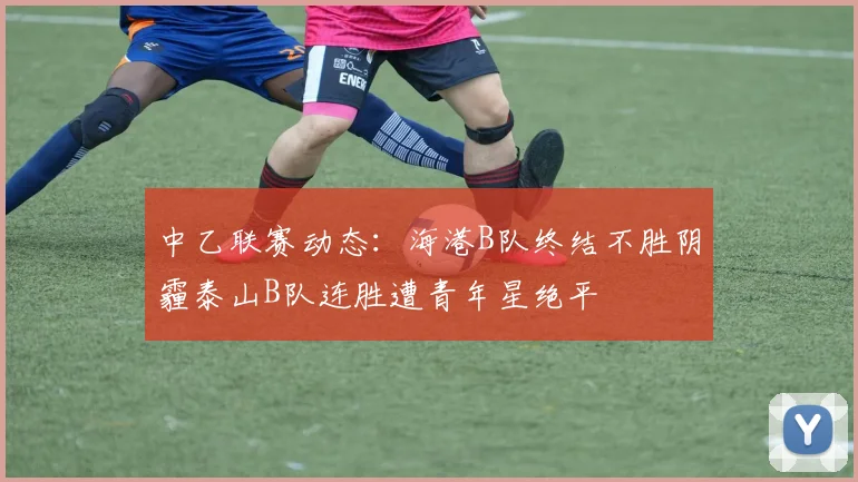 中乙联赛动态：海港B队终结不胜阴霾泰山B队连胜遭青年星绝平