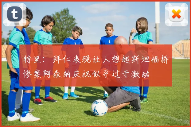 特里：拜仁表现让人想起斯坦福桥惨案阿森纳庆祝似乎过于激动