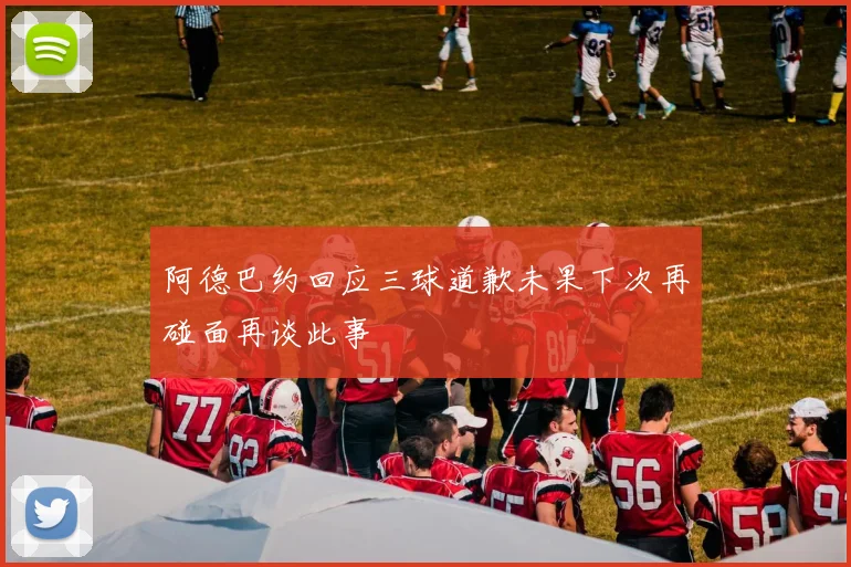 阿德巴约回应三球道歉未果下次再碰面再谈此事