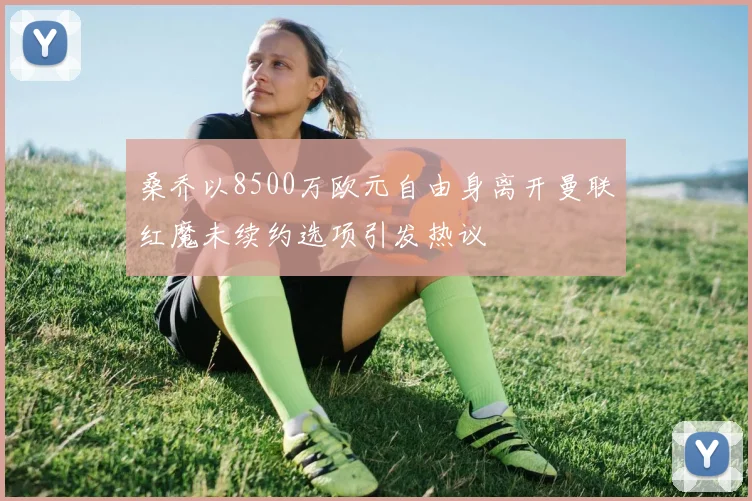 桑乔以8500万欧元自由身离开曼联红魔未续约选项引发热议