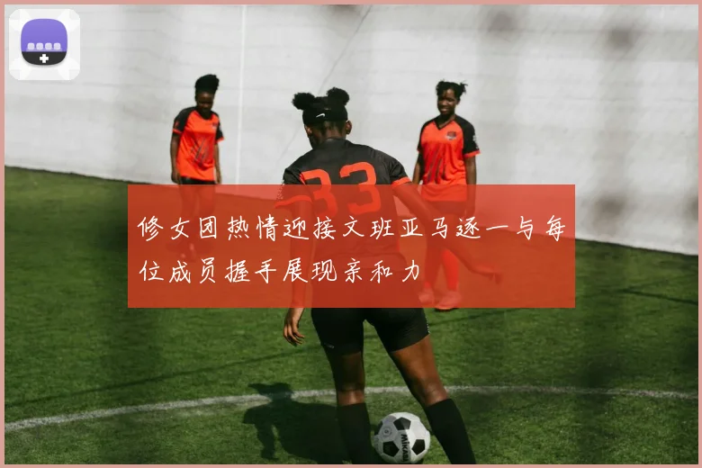 修女团热情迎接文班亚马逐一与每位成员握手展现亲和力