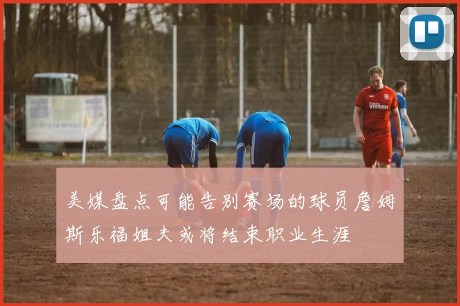 美媒盘点可能告别赛场的球员詹姆斯乐福姐夫或将结束职业生涯