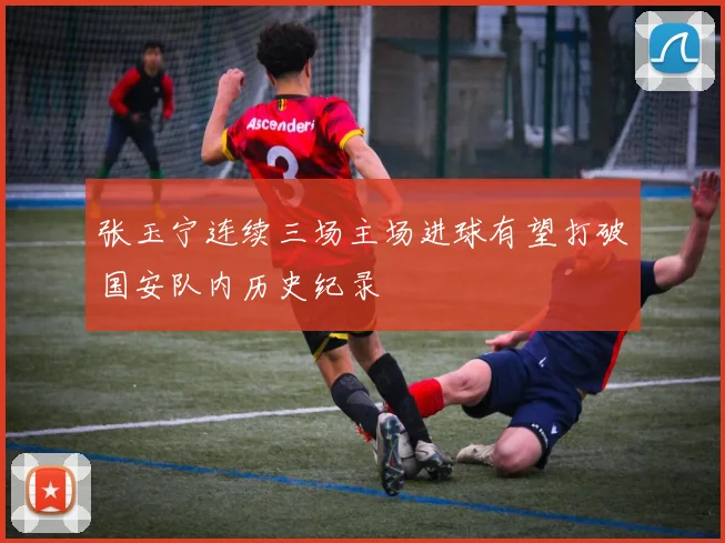 张玉宁连续三场主场进球有望打破国安队内历史纪录