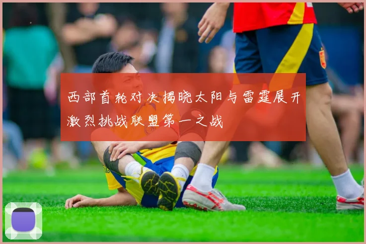西部首轮对决揭晓太阳与雷霆展开激烈挑战联盟第一之战