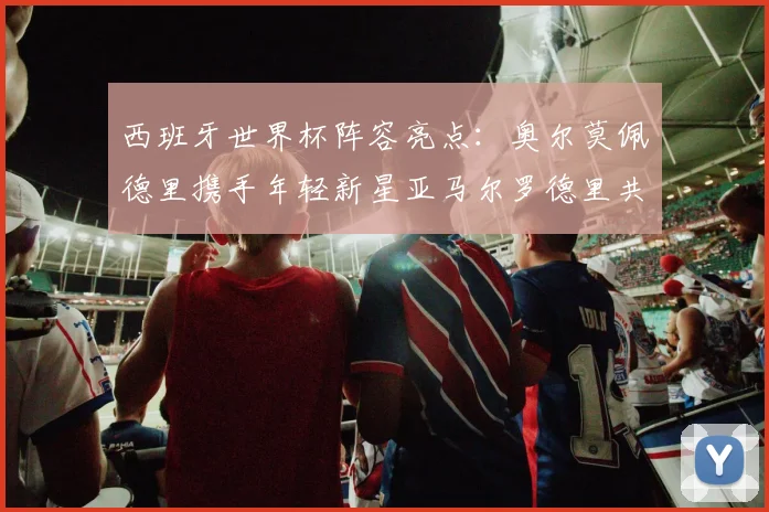 西班牙世界杯阵容亮点：奥尔莫佩德里携手年轻新星亚马尔罗德里共赴荣耀之战