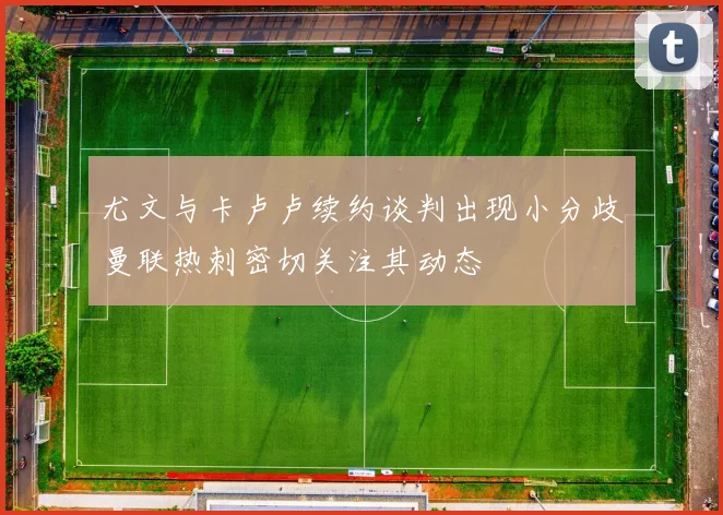 尤文与卡卢卢续约谈判出现小分歧曼联热刺密切关注其动态