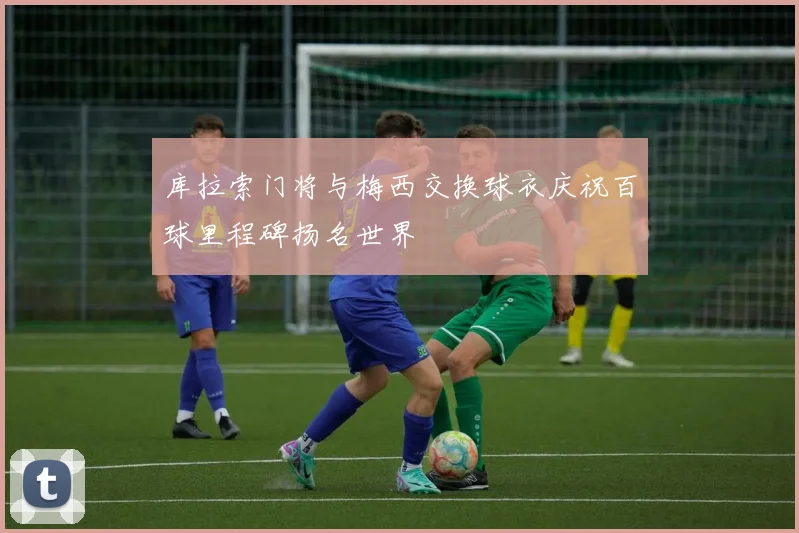 库拉索门将与梅西交换球衣庆祝百球里程碑扬名世界
