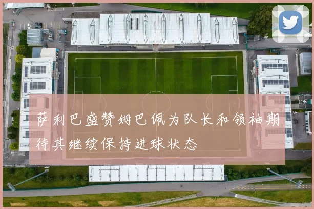 萨利巴盛赞姆巴佩为队长和领袖期待其继续保持进球状态