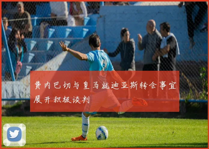 费内巴切与皇马就迪亚斯转会事宜展开积极谈判