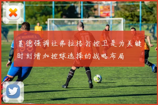 基德强调让弗拉格打控卫是为关键时刻增加控球选择的战略布局