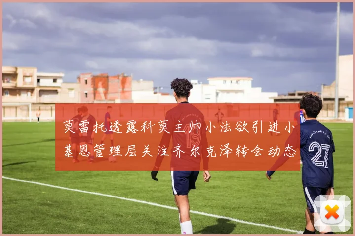 莫雷托透露科莫主帅小法欲引进小基恩管理层关注齐尔克泽转会动态