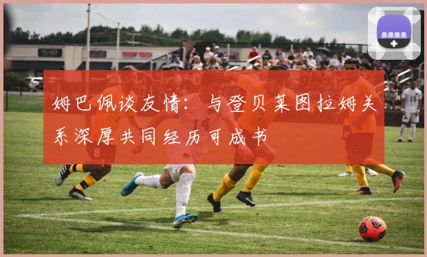 姆巴佩谈友情：与登贝莱图拉姆关系深厚共同经历可成书